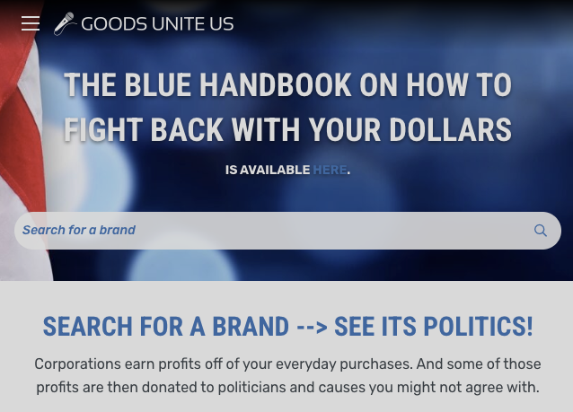 Screenshot of Goods Unit Us webpage. The blue handbook on how to fight back with your dollars is available here. Search for a brand [stated in search text field]. Search for a brand --> See its politics! Corporations earn profits off of your everyday purchases. And some of those profits are then donated to politicians and causes you might not agree with.